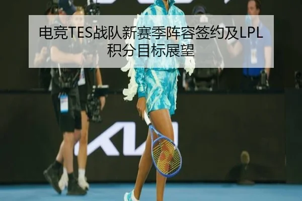 电竞TES战队新赛季阵容签约及LPL积分目标展望